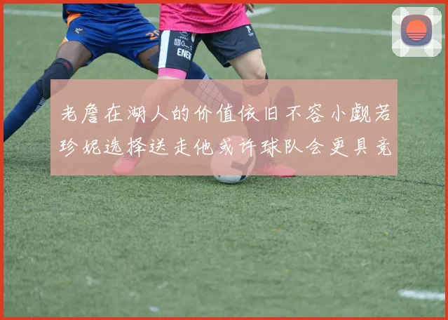 老詹在湖人的价值依旧不容小觑若珍妮选择送走他或许球队会更具竞争力