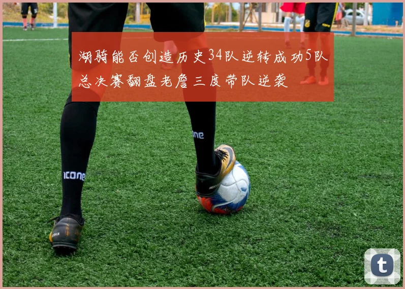湖骑能否创造历史34队逆转成功5队总决赛翻盘老詹三度带队逆袭
