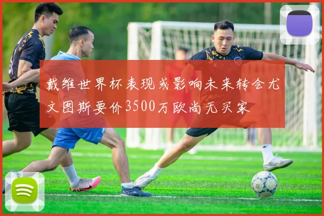 戴维世界杯表现或影响未来转会尤文图斯要价3500万欧尚无买家