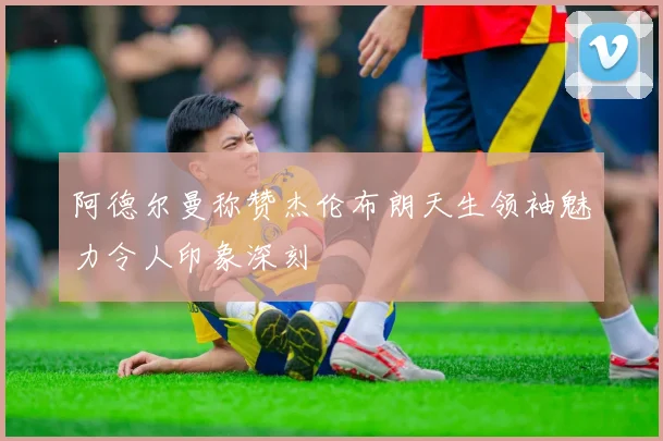 阿德尔曼称赞杰伦布朗天生领袖魅力令人印象深刻