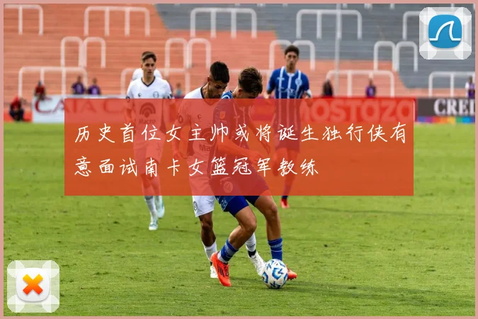 历史首位女主帅或将诞生独行侠有意面试南卡女篮冠军教练