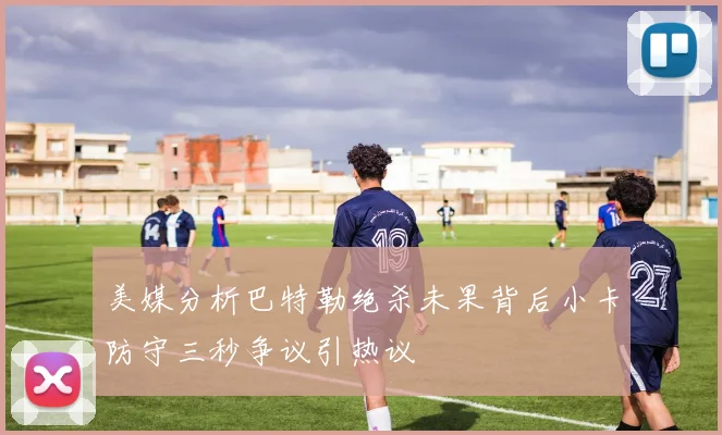 美媒分析巴特勒绝杀未果背后小卡防守三秒争议引热议