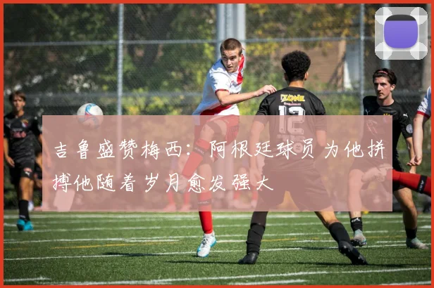 吉鲁盛赞梅西：阿根廷球员为他拼搏他随着岁月愈发强大
