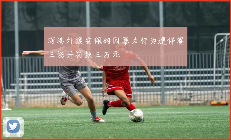 海港外援安佩姆因暴力行为遭停赛三场并罚款三万元