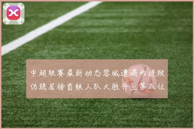 中超联赛最新动态蓉城遭遇两连败仍稳居榜首铁人队大胜升至第八位