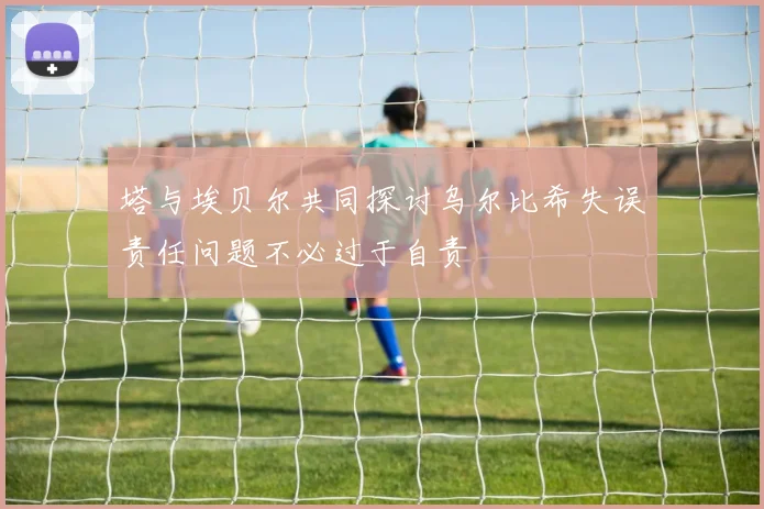 塔与埃贝尔共同探讨乌尔比希失误责任问题不必过于自责