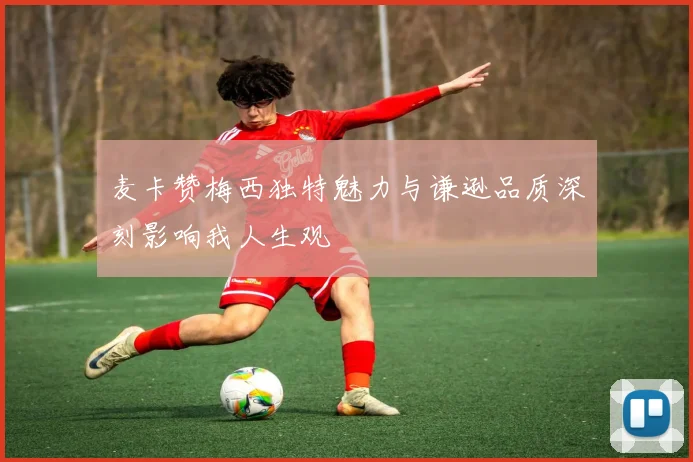 麦卡赞梅西独特魅力与谦逊品质深刻影响我人生观