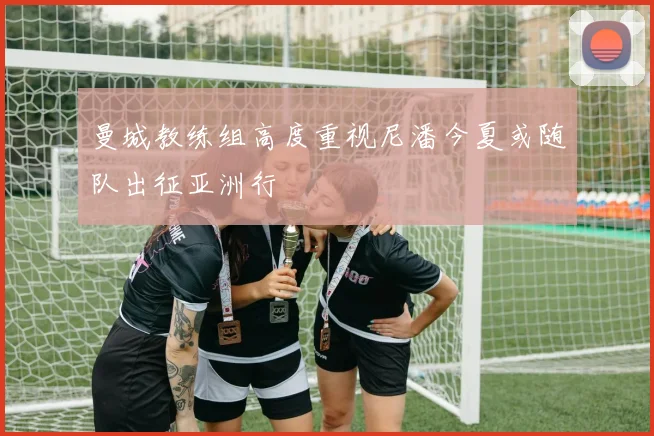 曼城教练组高度重视尼潘今夏或随队出征亚洲行
