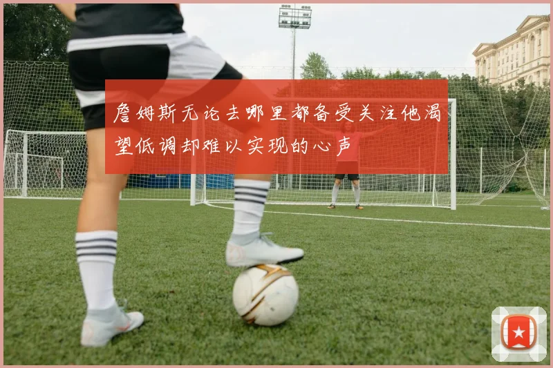 詹姆斯无论去哪里都备受关注他渴望低调却难以实现的心声