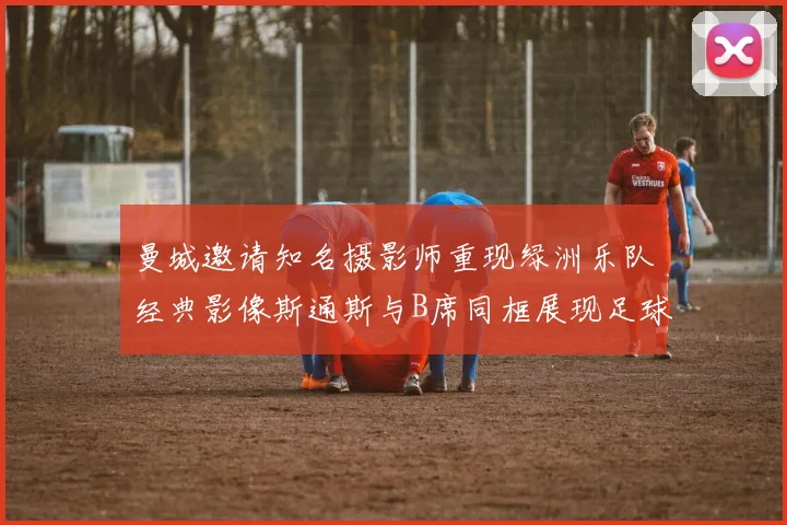 曼城邀请知名摄影师重现绿洲乐队经典影像斯通斯与B席同框展现足球魅力