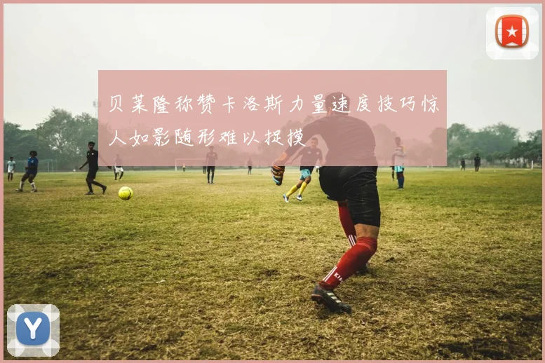 贝莱隆称赞卡洛斯力量速度技巧惊人如影随形难以捉摸