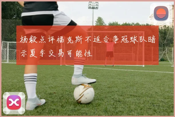 杨毅点评福克斯不适合争冠球队暗示夏季交易可能性