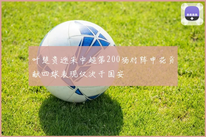 叶楚贵迎来中超第200场对阵申花贡献四球表现仅次于国安