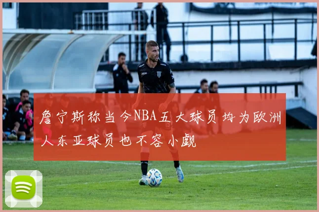 詹宁斯称当今NBA五大球员均为欧洲人东亚球员也不容小觑