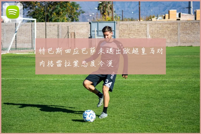 特巴斯回应巴萨未退出欧超皇马对内格雷拉案态度冷漠