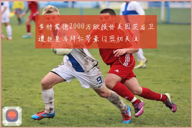 多特蒙德2000万欧报价美因茨后卫遭拒皇马拜仁等豪门密切关注