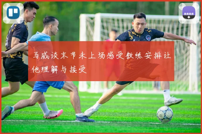 马威谈末节未上场感受教练安排让他理解与接受