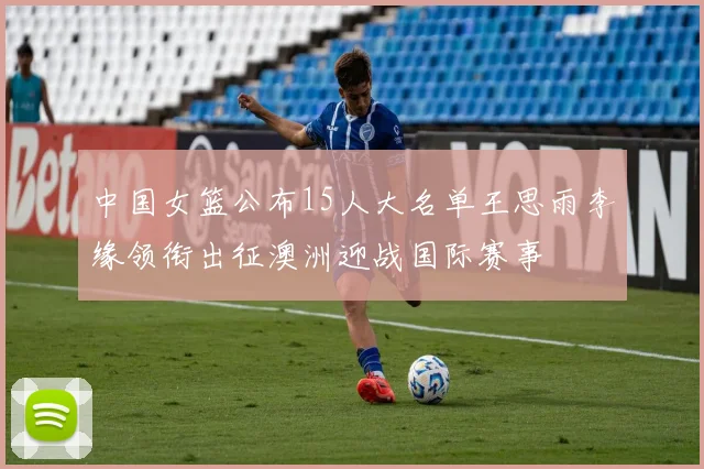 中国女篮公布15人大名单王思雨李缘领衔出征澳洲迎战国际赛事