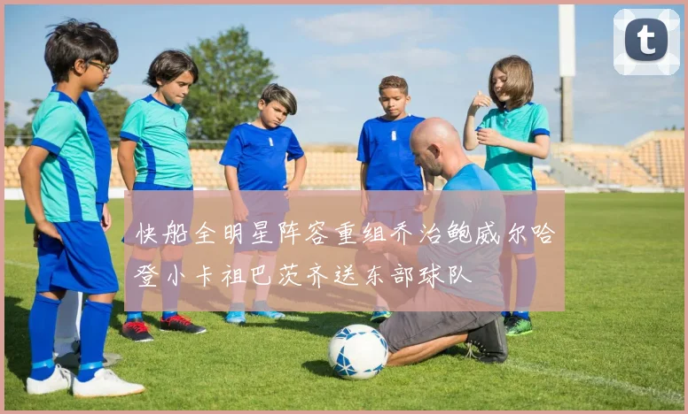 快船全明星阵容重组乔治鲍威尔哈登小卡祖巴茨齐送东部球队