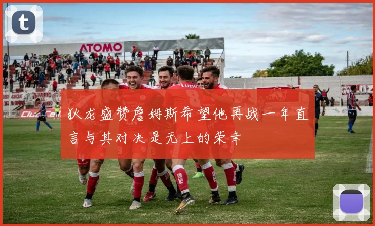 狄龙盛赞詹姆斯希望他再战一年直言与其对决是无上的荣幸
