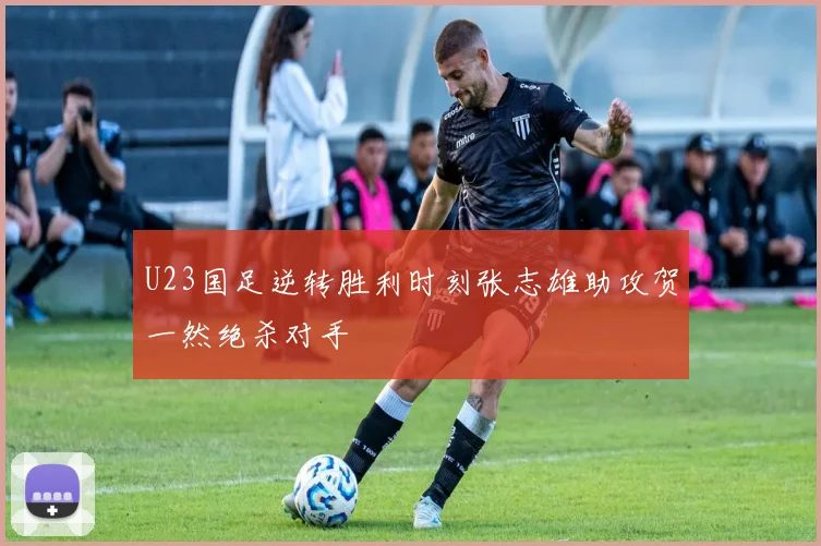 U23国足逆转胜利时刻张志雄助攻贺一然绝杀对手